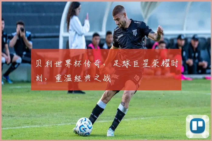 贝利世界杯传奇，足球巨星荣耀时刻，重温经典之战