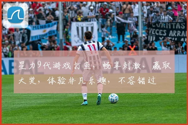 星力9代游戏打鱼，畅享刺激，赢取大奖，体验非凡乐趣，不容错过