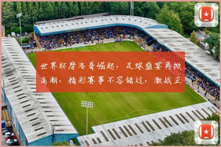 世界杯摩洛哥崛起，足球盛宴再掀高潮，精彩赛事不容错过，激战正酣