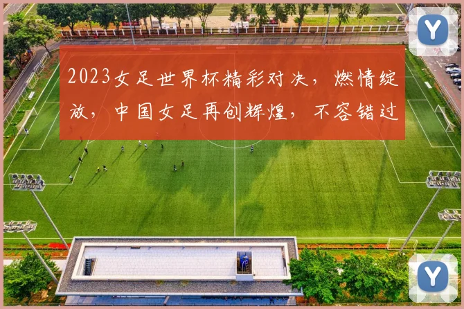 2023女足世界杯精彩对决，燃情绽放，中国女足再创辉煌，不容错过
