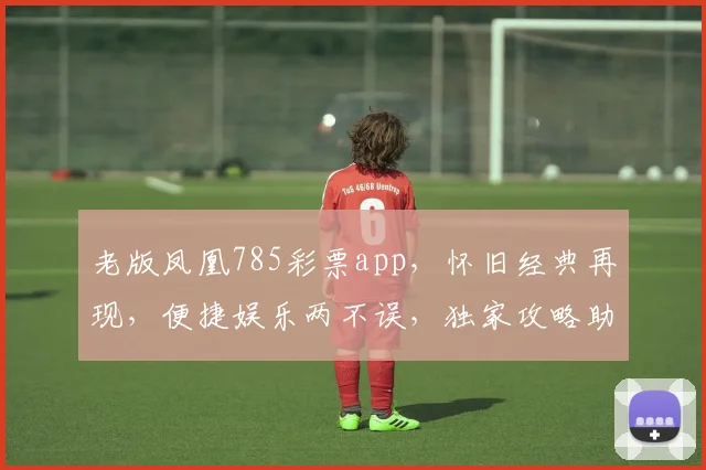 老版凤凰785彩票app，怀旧经典再现，便捷娱乐两不误，独家攻略助您轻松赢大奖