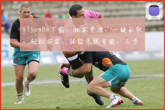 alyosha下载，独家资源，一键获取，轻松安装，体验无限可能，三步完成