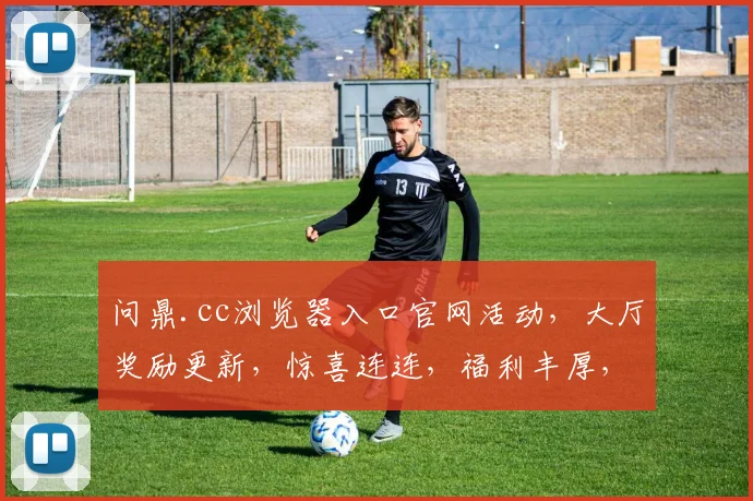 问鼎.cc浏览器入口官网活动，大厅奖励更新，惊喜连连，福利丰厚，不容错过，抢不停