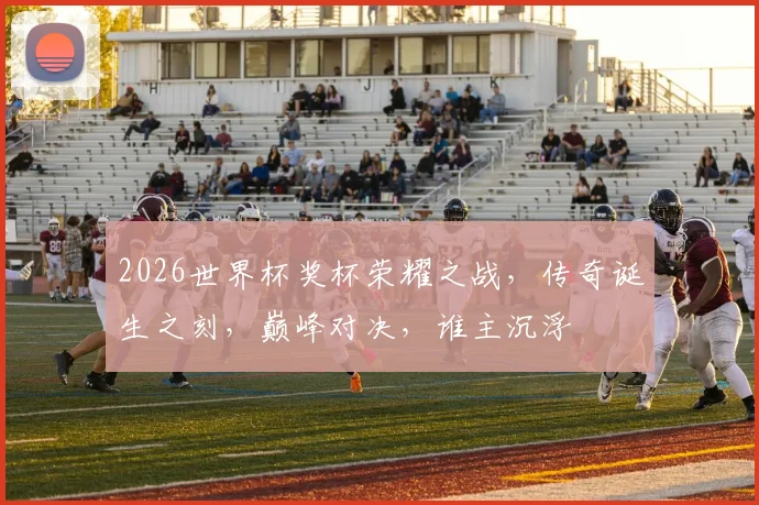 2026世界杯奖杯荣耀之战，传奇诞生之刻，巅峰对决，谁主沉浮